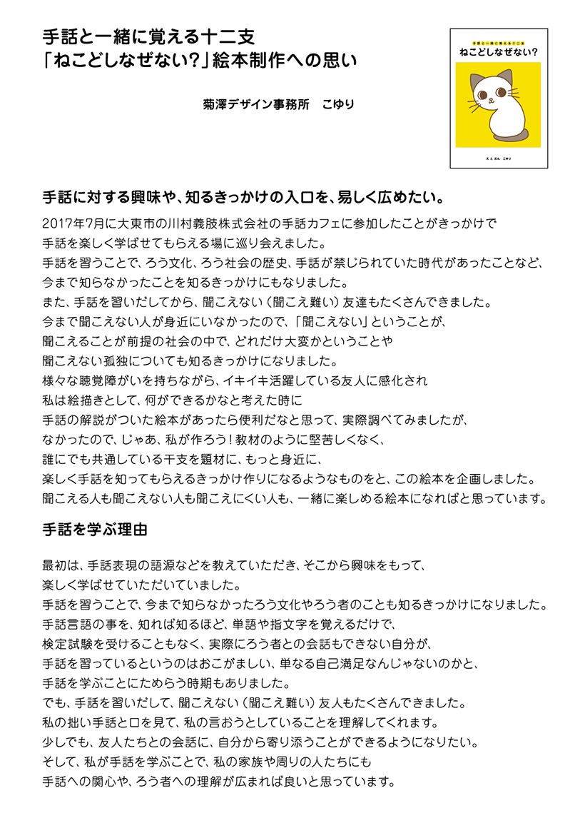 　手話と一緒に覚える十二支
「ねこどしなぜない？」絵本制作への思い

菊澤デザイン事務所　こゆり

手話に対する興味や、知るきっかけの入口を、易しく広めたい。

2017年7月に大東市の川村義肢株式会社の手話カフェに参加したことがきっかけで
手話を楽しく学ばせてもらえる場に巡り会えました。
手話を習うことで、ろう文化、ろう社会の歴史、手話が禁じられていた時代があったことなど、
今まで知らなかったことを知るきっかけにもなりました。
また、手話を習いだしてから、聞こえない（聞こえ難い）友達もたくさんできました。
今まで聞こえない人が身近にいなかったので、「聞こえない」ということが、
聞こえることが前提の社会の中で、どれだけ大変かということや
聞こえない孤独についても知るきっかけになりました。
様々な聴覚障がいを持ちながら、イキイキ活躍している友人に感化され
私は絵描きとして、何ができるかなと考えた時に
手話の解説がついた絵本があったら便利だなと思って、実際調べてみましたが、
なかったので、じゃあ、私が作ろう！教材のように堅苦しくなく、
誰にでも共通している干支を題材に、もっと身近に、
楽しく手話を知ってもらえるきっかけ作りになるようなものをと、この絵本を企画しました。
聞こえる人も聞こえない人も聞こえにくい人も、一緒に楽しめる絵本になればと思っています。
　