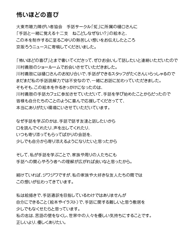 怖いほどの喜び　

大東市聴力障がい者協会　手話サークル「虹」に所属の樋口さんに
「手話と一緒に覚える十二支　ねこどしなぜない？」の絵本と、
この本を制作するに至るこゆりの熱苦しい想いをお伝えしたところ
京阪ろうニュースに寄稿してくださいました。

「怖いほどの喜び」とまで書いてくださって、ぜひお会いして話したいと連絡いただいたので
川村義肢のショールームでお会いさせていただきました。
川村義肢には樋口さんのお知り合いで、手話ができるスタッフがたくさんいらっしゃるので
まだまだ私の手話読解力では不安なので、一緒にお話に加わっていただきました。
そもそも、この絵本を作るきっかけになったのは、
川村義肢の手話カフェに参加させていただいて、手話を学び始めたことからだったので
皆様も自分たちのことのように喜んで応援してくださってて、
本当にありがたい環境にいさせていただいています。

なぜ手話を学ぶのかは、手話で話す友達と話したいから口を読んでくれたり、声を出してくれたり、
いつも寄り添ってもらってばかりの会話を、少しでも自分から寄り添えるようになりたいと思ったから

そして、私が手話を学ぶことで、家族や周りの人たちにも
手話への関心やろう者への理解が広がれば良いなと思ったから。

続けていれば、ジワジワですが、私の家族や大好きな友人たちの間ではこの想いが伝わってきています。

私は絵描きで、手話通訳を目指しているわけではありませんが
自分にできること（絵本やイラスト）で、手話に関する難しいと思う敷居を少しでもなくせたらと思っています。
私の志は、言語の壁をなくし、世界中の人々を優しい気持ちにすることです。
正しいより、優しくありたい。　